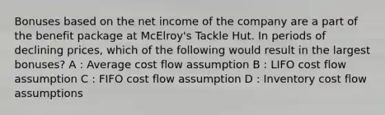 Bonuses based on the net income of the company are a part of the benefit package at McElroy's Tackle Hut. In periods of declining prices, which of the following would result in the largest bonuses? A : Average cost flow assumption B : LIFO cost flow assumption C : FIFO cost flow assumption D : Inventory cost flow assumptions