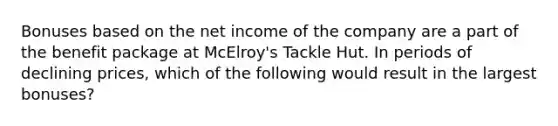 Bonuses based on the net income of the company are a part of the benefit package at McElroy's Tackle Hut. In periods of declining prices, which of the following would result in the largest bonuses?