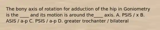 The bony axis of rotation for adduction of the hip in Goniometry is the ____ and its motion is around the____ axis. A. PSIS / x B. ASIS / a-p C. PSIS / a-p D. greater trochanter / bilateral