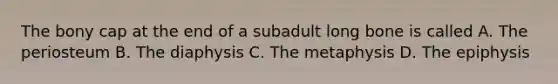 The bony cap at the end of a subadult long bone is called A. The periosteum B. The diaphysis C. The metaphysis D. The epiphysis