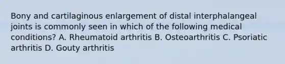 Bony and cartilaginous enlargement of distal interphalangeal joints is commonly seen in which of the following medical conditions? A. Rheumatoid arthritis B. Osteoarthritis C. Psoriatic arthritis D. Gouty arthritis