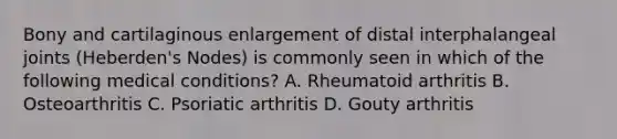 Bony and cartilaginous enlargement of distal interphalangeal joints (Heberden's Nodes) is commonly seen in which of the following medical conditions? A. Rheumatoid arthritis B. Osteoarthritis C. Psoriatic arthritis D. Gouty arthritis