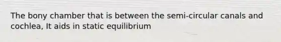 The bony chamber that is between the semi-circular canals and cochlea, It aids in static equilibrium