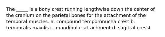 The _____ is a bony crest running lengthwise down the center of the cranium on the parietal bones for the attachment of the temporal muscles. a. compound temporonucha crest b. temporalis maxilis c. mandibular attachment d. sagittal cresst