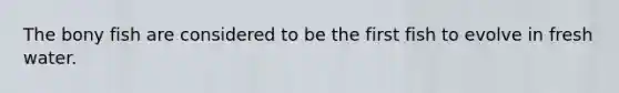 The bony fish are considered to be the first fish to evolve in fresh water.