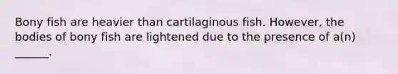 Bony fish are heavier than cartilaginous fish. However, the bodies of bony fish are lightened due to the presence of a(n) ______.