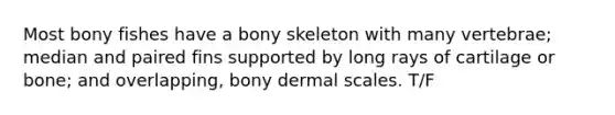 Most bony fishes have a bony skeleton with many vertebrae; median and paired fins supported by long rays of cartilage or bone; and overlapping, bony dermal scales. T/F