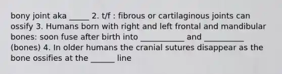 bony joint aka _____ 2. t/f : fibrous or cartilaginous joints can ossify 3. Humans born with right and left frontal and mandibular bones: soon fuse after birth into ___________ and __________ (bones) 4. In older humans the cranial sutures disappear as the bone ossifies at the ______ line