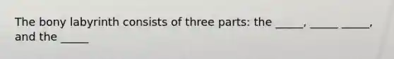 The bony labyrinth consists of three parts: the _____, _____ _____, and the _____