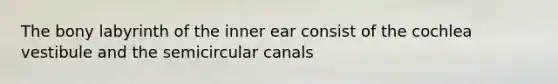 The bony labyrinth of the inner ear consist of the cochlea vestibule and the semicircular canals