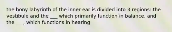 the bony labyrinth of the inner ear is divided into 3 regions: the vestibule and the ___ which primarily function in balance, and the ___, which functions in hearing