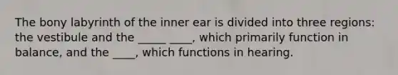 The bony labyrinth of the inner ear is divided into three regions: the vestibule and the _____ ____, which primarily function in balance, and the ____, which functions in hearing.