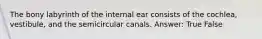 The bony labyrinth of the internal ear consists of the cochlea, vestibule, and the semicircular canals. Answer: True False