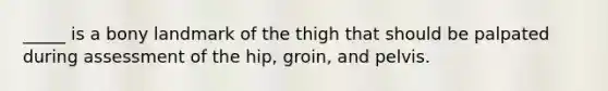 _____ is a bony landmark of the thigh that should be palpated during assessment of the hip, groin, and pelvis.