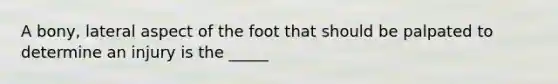 A bony, lateral aspect of the foot that should be palpated to determine an injury is the _____