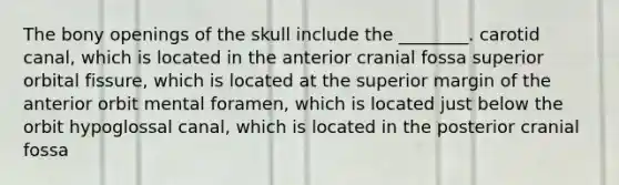 The bony openings of the skull include the ________. carotid canal, which is located in the anterior cranial fossa superior orbital fissure, which is located at the superior margin of the anterior orbit mental foramen, which is located just below the orbit hypoglossal canal, which is located in the posterior cranial fossa