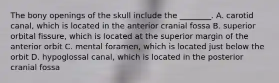 The bony openings of the skull include the ________. A. carotid canal, which is located in the anterior cranial fossa B. superior orbital fissure, which is located at the superior margin of the anterior orbit C. mental foramen, which is located just below the orbit D. hypoglossal canal, which is located in the posterior cranial fossa