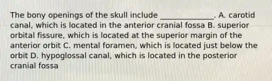 The bony openings of the skull include ______________. A. carotid canal, which is located in the anterior cranial fossa B. superior orbital fissure, which is located at the superior margin of the anterior orbit C. mental foramen, which is located just below the orbit D. hypoglossal canal, which is located in the posterior cranial fossa