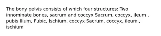 The bony pelvis consists of which four structures: Two innominate bones, sacrum and coccyx Sacrum, coccyx, ileum , pubis Ilium, Pubic, Ischium, coccyx Sacrum, coccyx, ileum , ischium