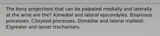 The bony projections that can be palpated medially and laterally at the wrist are the? A)medial and lateral epicondyles. B)spinous processes. C)styloid processes. D)medial and lateral malleoli. E)greater and lesser trochanters.