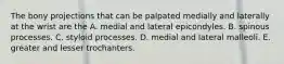 The bony projections that can be palpated medially and laterally at the wrist are the A. medial and lateral epicondyles. B. spinous processes. C. styloid processes. D. medial and lateral malleoli. E. greater and lesser trochanters.