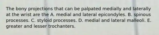 The bony projections that can be palpated medially and laterally at the wrist are the A. medial and lateral epicondyles. B. spinous processes. C. styloid processes. D. medial and lateral malleoli. E. greater and lesser trochanters.