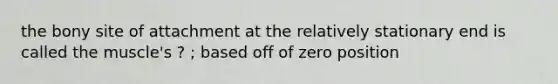 the bony site of attachment at the relatively stationary end is called the muscle's ? ; based off of zero position