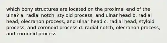 which bony structures are located on the proximal end of the ulna? a. radial notch, styloid process, and ulnar head b. radial head, olecranon process, and ulnar head c. radial head, styloid process, and coronoid process d. radial notch, olecranon process, and coronoid process