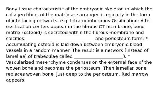 Bony tissue characteristic of the embryonic skeleton in which the collagen fibers of the matrix are arranged irregularly in the form of interlacing networks. e.g. Intramembranous Ossification: After ossification centers appear in the fibrous CT membrane, bone matrix (osteoid) is secreted within the fibrous membrane and calcifies. ______________________________ and periosteum form: * Accumulating osteoid is laid down between embryonic blood vessels in a random manner. The result is a network (instead of lamellae) of trabeculae called ______________________). * Vascularized mesenchyme condenses on the external face of the woven bone and becomes the periosteum. Then lamellar bone replaces woven bone, just deep to the periosteum. Red marrow appears.