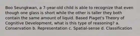 Boo Seungkwan, a 7-year-old child is able to recognize that even though one glass is short while the other is taller they both contain the same amount of liquid. Based Piaget's Theory of Cognitive Development, what is this type of reasoning? a. Conservation b. Representation c. Spatial-sense d. Classification