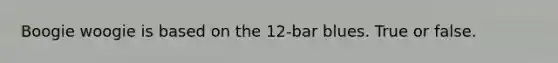 Boogie woogie is based on the 12-bar blues. True or false.