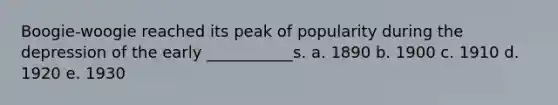 Boogie-woogie reached its peak of popularity during the depression of the early ___________s. a. 1890 b. 1900 c. 1910 d. 1920 e. 1930