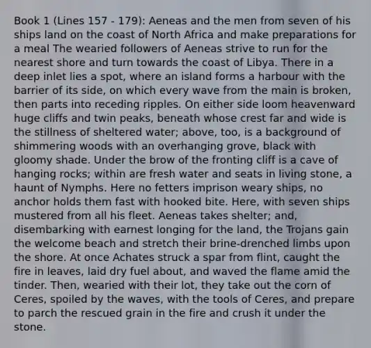 Book 1 (Lines 157 - 179): Aeneas and the men from seven of his ships land on the coast of North Africa and make preparations for a meal The wearied followers of Aeneas strive to run for the nearest shore and turn towards the coast of Libya. There in a deep inlet lies a spot, where an island forms a harbour with the barrier of its side, on which every wave from the main is broken, then parts into receding ripples. On either side loom heavenward huge cliffs and twin peaks, beneath whose crest far and wide is the stillness of sheltered water; above, too, is a background of shimmering woods with an overhanging grove, black with gloomy shade. Under the brow of the fronting cliff is a cave of hanging rocks; within are fresh water and seats in living stone, a haunt of Nymphs. Here no fetters imprison weary ships, no anchor holds them fast with hooked bite. Here, with seven ships mustered from all his fleet. Aeneas takes shelter; and, disembarking with earnest longing for the land, the Trojans gain the welcome beach and stretch their brine-drenched limbs upon the shore. At once Achates struck a spar from flint, caught the fire in leaves, laid dry fuel about, and waved the flame amid the tinder. Then, wearied with their lot, they take out the corn of Ceres, spoiled by the waves, with the tools of Ceres, and prepare to parch the rescued grain in the fire and crush it under the stone.