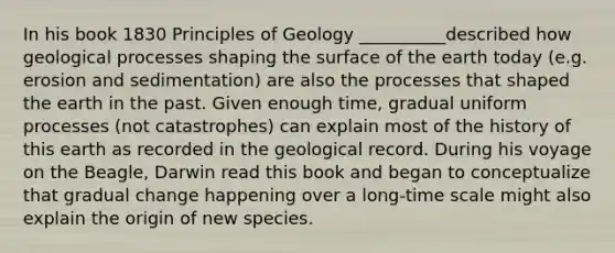 In his book 1830 Principles of Geology __________described how geological processes shaping the surface of the earth today (e.g. erosion and sedimentation) are also the processes that shaped the earth in the past. Given enough time, gradual uniform processes (not catastrophes) can explain most of the history of this earth as recorded in the geological record. During his voyage on the Beagle, Darwin read this book and began to conceptualize that gradual change happening over a long-time scale might also explain the origin of new species.