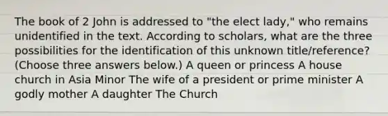 The book of 2 John is addressed to "the elect lady," who remains unidentified in the text. According to scholars, what are the three possibilities for the identification of this unknown title/reference? (Choose three answers below.) A queen or princess A house church in Asia Minor The wife of a president or prime minister A godly mother A daughter The Church