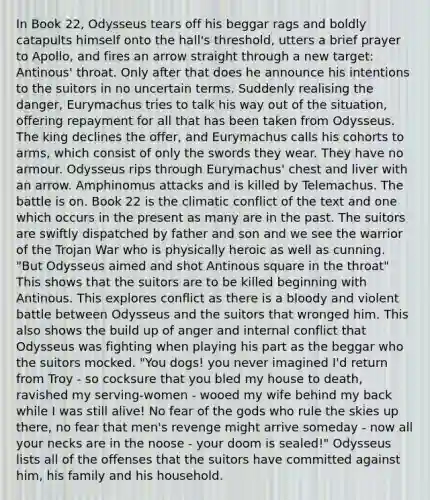 In Book 22, Odysseus tears off his beggar rags and boldly catapults himself onto the hall's threshold, utters a brief prayer to Apollo, and fires an arrow straight through a new target: Antinous' throat. Only after that does he announce his intentions to the suitors in no uncertain terms. Suddenly realising the danger, Eurymachus tries to talk his way out of the situation, offering repayment for all that has been taken from Odysseus. The king declines the offer, and Eurymachus calls his cohorts to arms, which consist of only the swords they wear. They have no armour. Odysseus rips through Eurymachus' chest and liver with an arrow. Amphinomus attacks and is killed by Telemachus. The battle is on. Book 22 is the climatic conflict of the text and one which occurs in the present as many are in the past. The suitors are swiftly dispatched by father and son and we see the warrior of the Trojan War who is physically heroic as well as cunning. "But Odysseus aimed and shot Antinous square in the throat" This shows that the suitors are to be killed beginning with Antinous. This explores conflict as there is a bloody and violent battle between Odysseus and the suitors that wronged him. This also shows the build up of anger and internal conflict that Odysseus was fighting when playing his part as the beggar who the suitors mocked. "You dogs! you never imagined I'd return from Troy - so cocksure that you bled my house to death, ravished my serving-women - wooed my wife behind my back while I was still alive! No fear of the gods who rule the skies up there, no fear that men's revenge might arrive someday - now all your necks are in the noose - your doom is sealed!" Odysseus lists all of the offenses that the suitors have committed against him, his family and his household.