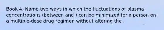 Book 4. Name two ways in which the fluctuations of plasma concentrations (between and ) can be minimized for a person on a multiple-dose drug regimen without altering the .