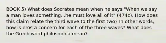 BOOK 5) What does Socrates mean when he says "When we say a man loves something...he must love all of it" (474c). How does this claim relate the third wave to the first two? In other words, how is eros a concern for each of the three waves? What does the Greek word philosophia mean?