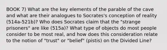 BOOK 7) What are the key elements of the parable of the cave and what are their analogues to Socrates's conception of reality (514a-521b)? Who does Socrates claim that the "strange prisoners" are like (515a)? What type of objects do most people consider to be most real, and how does this consideration relate to the notion of "trust" or "belief" (pistis) on the Divided Line?