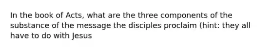 In the book of Acts, what are the three components of the substance of the message the disciples proclaim (hint: they all have to do with Jesus