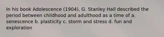 In his book Adolescence (1904), G. Stanley Hall described the period between childhood and adulthood as a time of a. senescence b. plasticity c. storm and stress d. fun and exploration