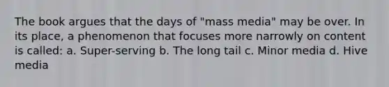 The book argues that the days of "mass media" may be over. In its place, a phenomenon that focuses more narrowly on content is called: a. Super-serving b. The long tail c. Minor media d. Hive media