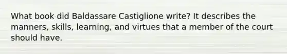 What book did Baldassare Castiglione write? It describes the manners, skills, learning, and virtues that a member of the court should have.