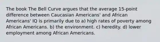 The book The Bell Curve argues that the average 15-point difference between Caucasian Americans' and African Americans' IQ is primarily due to a) high rates of poverty among African Americans. b) the environment. c) heredity. d) lower employment among African Americans.