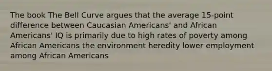 The book The Bell Curve argues that the average 15-point difference between Caucasian Americans' and African Americans' IQ is primarily due to high rates of poverty among African Americans the environment heredity lower employment among African Americans