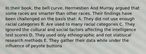 In their book, the bell curve, Herrnestien And Murray argued that some races are smarter than other races. Their findings have been challenged on the basis that: A. They did not use enough racial categories B. Are used to many racial categories C. They ignored the cultural and social factors affecting the intelligence test scores D. They used only ethnographic and not statisical research methods E. They gather their data while under the influence of peyote buttons