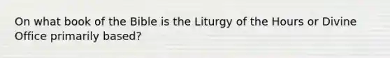 On what book of the Bible is the Liturgy of the Hours or Divine Office primarily based?