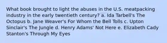 What book brought to light the abuses in the U.S. meatpacking industry in the early twentieth century? a. Ida Tarbell's The Octopus b. Jane Weaver's For Whom the Bell Tolls c. Upton Sinclair's The Jungle d. Henry Adams' Not Here e. Elizabeth Cady Stanton's Through My Eyes