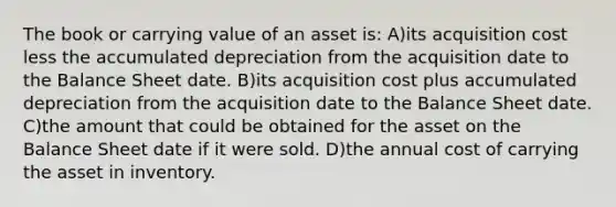 The book or carrying value of an asset is: A)its acquisition cost less the accumulated depreciation from the acquisition date to the Balance Sheet date. B)its acquisition cost plus accumulated depreciation from the acquisition date to the Balance Sheet date. C)the amount that could be obtained for the asset on the Balance Sheet date if it were sold. D)the annual cost of carrying the asset in inventory.