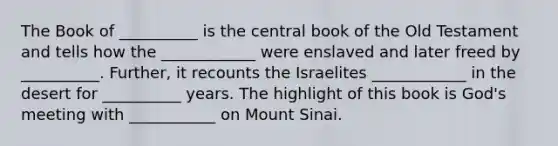 The Book of __________ is the central book of the Old Testament and tells how the ____________ were enslaved and later freed by __________. Further, it recounts the Israelites ____________ in the desert for __________ years. The highlight of this book is God's meeting with ___________ on Mount Sinai.